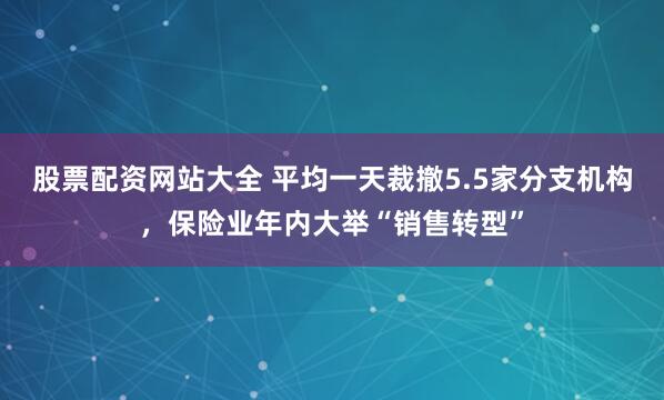 股票配资网站大全 平均一天裁撤5.5家分支机构，保险业年内大举“销售转型”