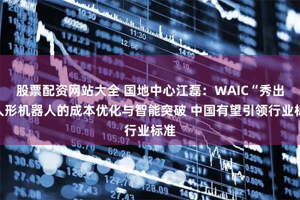 股票配资网站大全 国地中心江磊：WAIC“秀出”人形机器人的成本优化与智能突破 中国有望引领行业标准