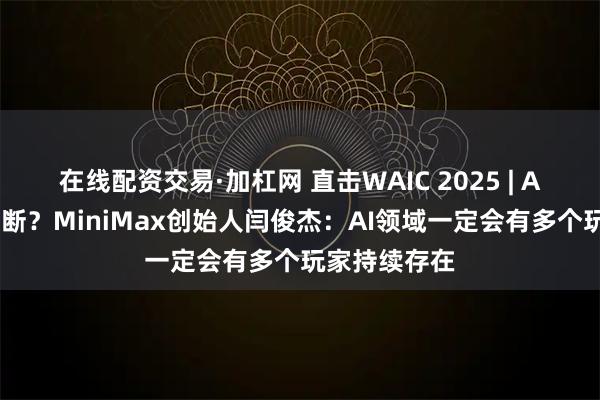 在线配资交易·加杠网 直击WAIC 2025 | AI会不会被垄断？MiniMax创始人闫俊杰：AI领域一定会有多个玩家持续存在