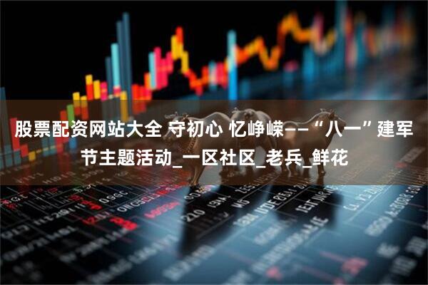 股票配资网站大全 守初心 忆峥嵘——“八一”建军节主题活动_一区社区_老兵_鲜花