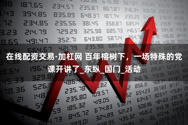 在线配资交易·加杠网 百年榕树下，一场特殊的党课开讲了_东纵_国门_活动
