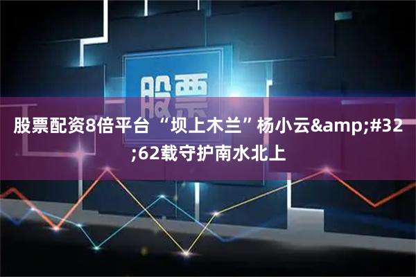 股票配资8倍平台 “坝上木兰”杨小云&#32;62载守护南水北上