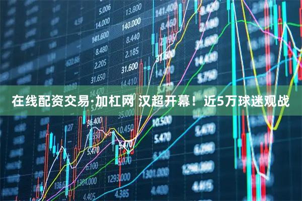 在线配资交易·加杠网 汉超开幕！近5万球迷观战