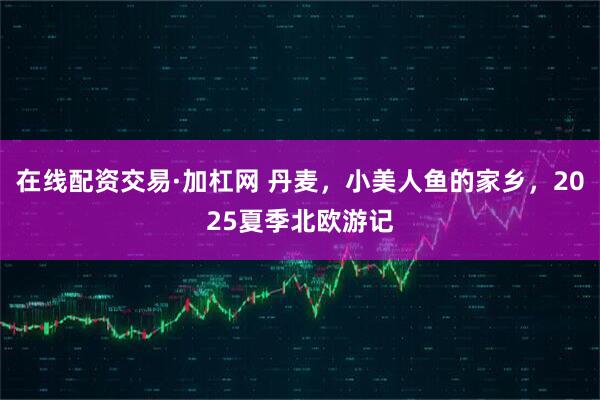 在线配资交易·加杠网 丹麦，小美人鱼的家乡，2025夏季北欧游记