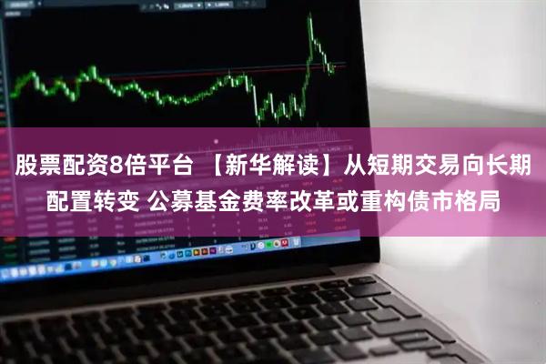 股票配资8倍平台 【新华解读】从短期交易向长期配置转变 公募基金费率改革或重构债市格局
