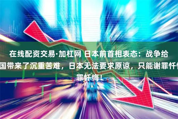 在线配资交易·加杠网 日本前首相表态：战争给中国带来了沉重苦难，日本无法要求原谅，只能谢罪忏悔！