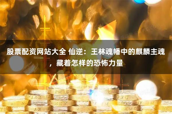 股票配资网站大全 仙逆：王林魂幡中的麒麟主魂，藏着怎样的恐怖力量
