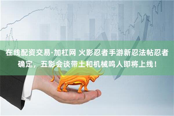 在线配资交易·加杠网 火影忍者手游新忍法帖忍者确定，五影会谈带土和机械鸣人即将上线！