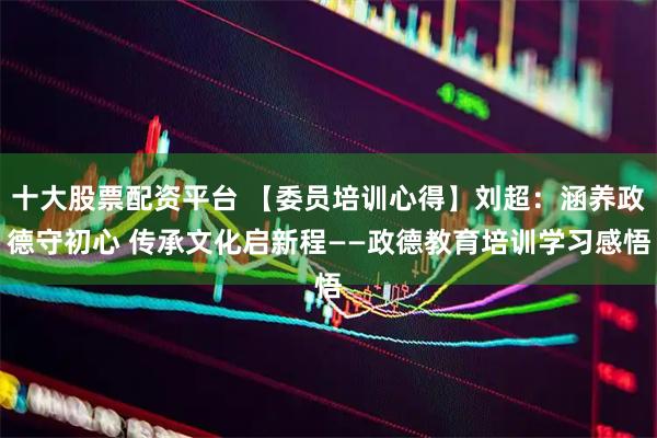 十大股票配资平台 【委员培训心得】刘超：涵养政德守初心 传承文化启新程——政德教育培训学习感悟