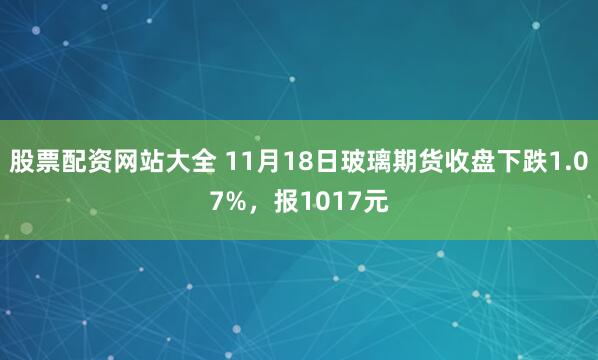 股票配资网站大全 11月18日玻璃期货收盘下跌1.07%,报1017元