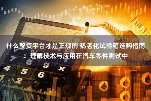 什么配资平台才是正规的 热老化试验箱选购指南：理解技术与应用在汽车零件测试中